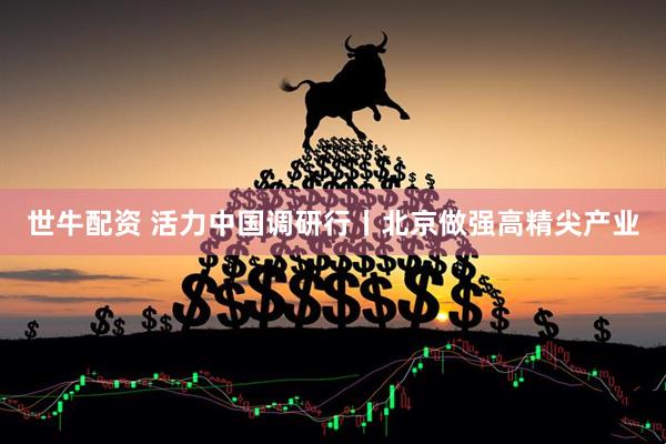 世牛配资 活力中国调研行丨北京做强高精尖产业