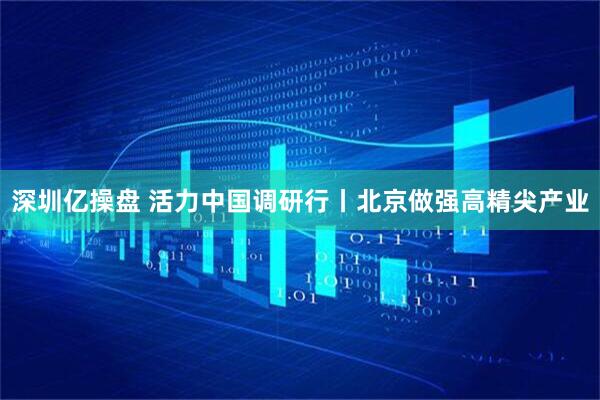 深圳亿操盘 活力中国调研行丨北京做强高精尖产业