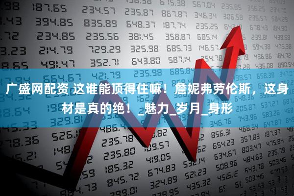 广盛网配资 这谁能顶得住嘛！詹妮弗劳伦斯，这身材是真的绝！_魅力_岁月_身形