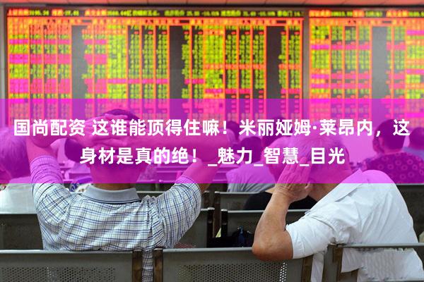 国尚配资 这谁能顶得住嘛！米丽娅姆·莱昂内，这身材是真的绝！_魅力_智慧_目光