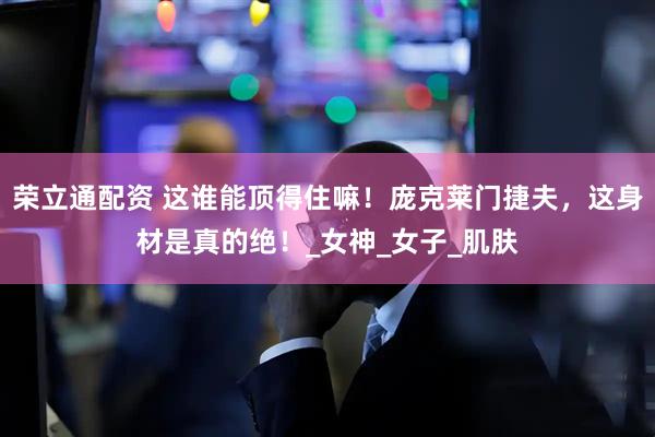 荣立通配资 这谁能顶得住嘛！庞克莱门捷夫，这身材是真的绝！_女神_女子_肌肤