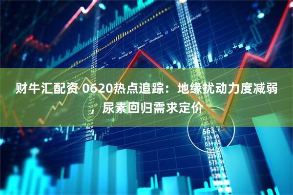 财牛汇配资 0620热点追踪：地缘扰动力度减弱，尿素回归需求定价