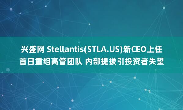 兴盛网 Stellantis(STLA.US)新CEO上任首日重组高管团队 内部提拔引投资者失望