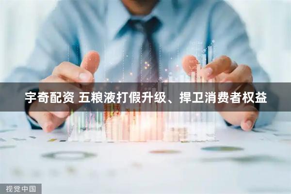 宇奇配资 五粮液打假升级、捍卫消费者权益