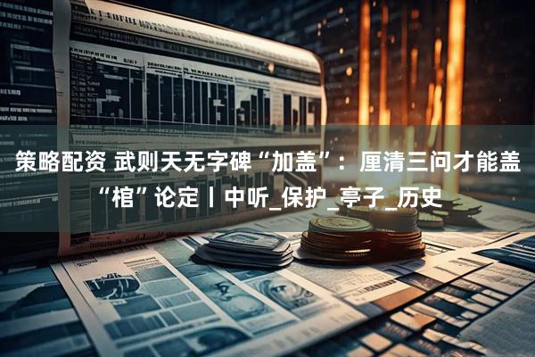 策略配资 武则天无字碑“加盖”：厘清三问才能盖“棺”论定丨中听_保护_亭子_历史