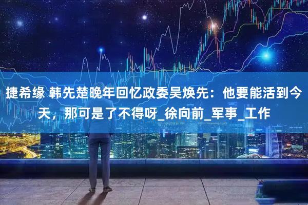 捷希缘 韩先楚晚年回忆政委吴焕先：他要能活到今天，那可是了不得呀_徐向前_军事_工作
