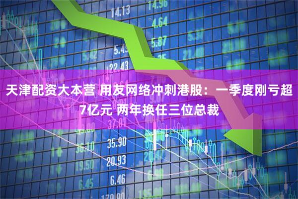 天津配资大本营 用友网络冲刺港股：一季度刚亏超7亿元 两年换任三位总裁