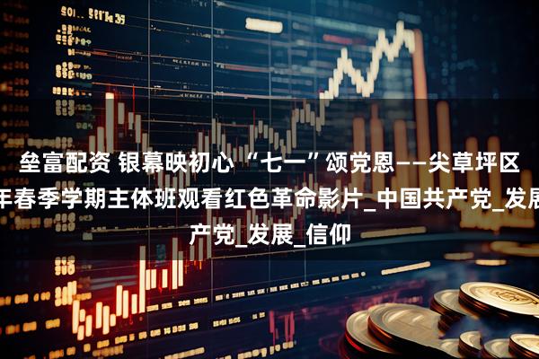 垒富配资 银幕映初心 “七一”颂党恩——尖草坪区2025年春季学期主体班观看红色革命影片_中国共产党_发展_信仰