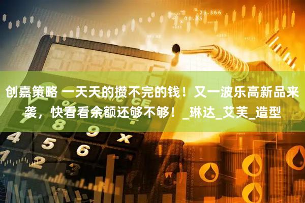 创嘉策略 一天天的攒不完的钱！又一波乐高新品来袭，快看看余额还够不够！_琳达_艾芙_造型