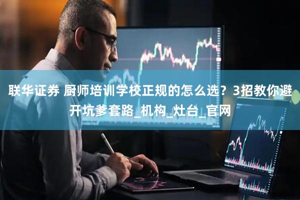 联华证券 厨师培训学校正规的怎么选？3招教你避开坑爹套路_机构_灶台_官网