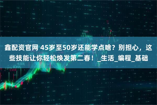 鑫配资官网 45岁至50岁还能学点啥？别担心，这些技能让你轻松焕发第二春！_生活_编程_基础