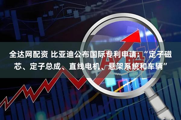 全达网配资 比亚迪公布国际专利申请: “定子磁芯、定子总成、直线电机、悬架系统和车辆”
