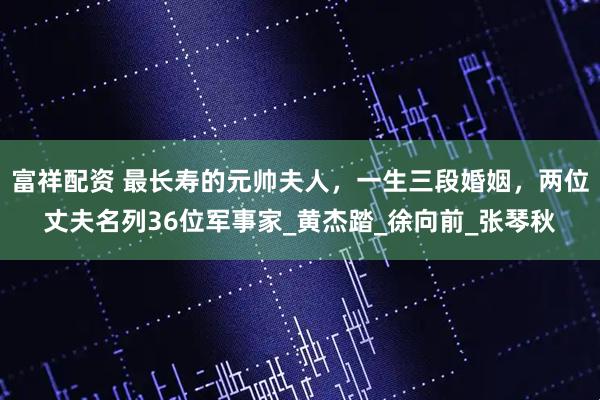 富祥配资 最长寿的元帅夫人，一生三段婚姻，两位丈夫名列36位军事家_黄杰踏_徐向前_张琴秋