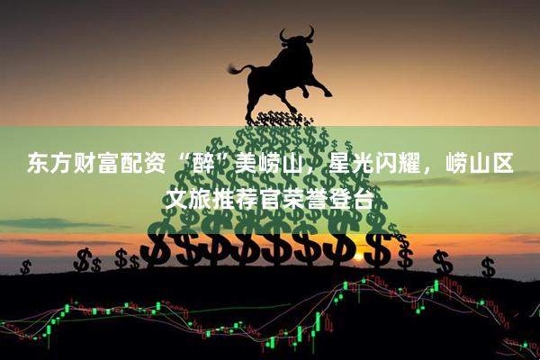 东方财富配资 “醉”美崂山，星光闪耀，崂山区文旅推荐官荣誉登台