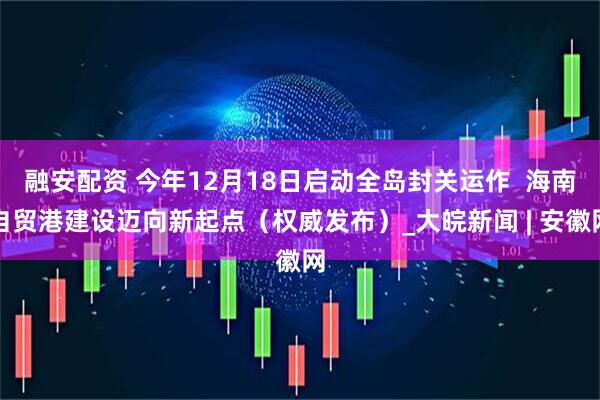 融安配资 今年12月18日启动全岛封关运作  海南自贸港建设迈向新起点（权威发布）_大皖新闻 | 安徽网