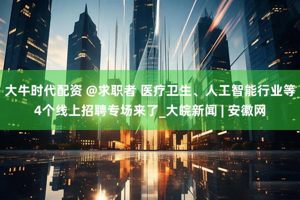 大牛时代配资 @求职者 医疗卫生、人工智能行业等4个线上招聘专场来了_大皖新闻 | 安徽网