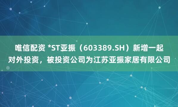 唯信配资 *ST亚振（603389.SH）新增一起对外投资，被投资公司为江苏亚振家居有限公司