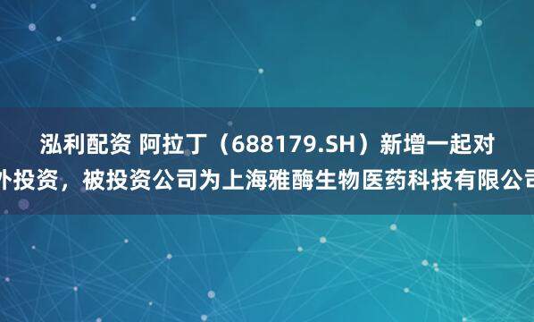 泓利配资 阿拉丁（688179.SH）新增一起对外投资，被投资公司为上海雅酶生物医药科技有限公司