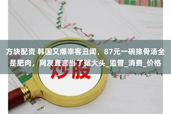 方块配资 韩国又爆宰客丑闻，87元一碗排骨汤全是肥肉，网友直言当了冤大头_监管_消费_价格