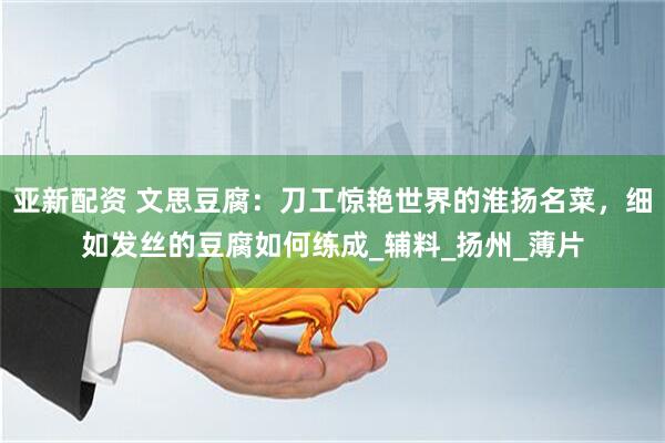 亚新配资 文思豆腐：刀工惊艳世界的淮扬名菜，细如发丝的豆腐如何练成_辅料_扬州_薄片