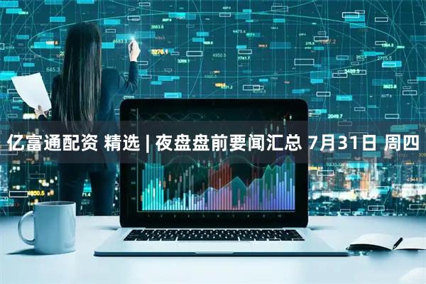 亿富通配资 精选 | 夜盘盘前要闻汇总 7月31日 周四