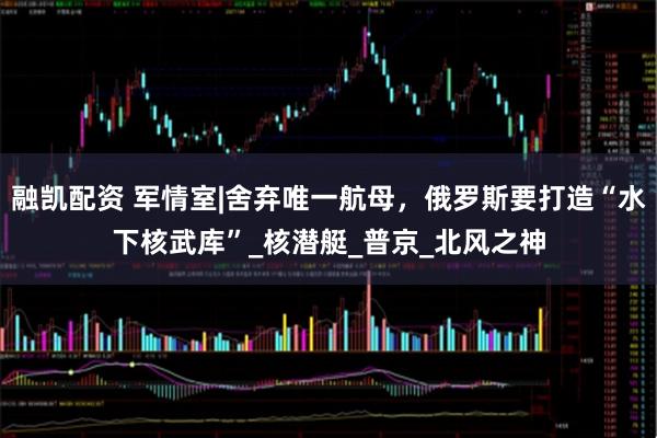融凯配资 军情室|舍弃唯一航母，俄罗斯要打造“水下核武库”_核潜艇_普京_北风之神
