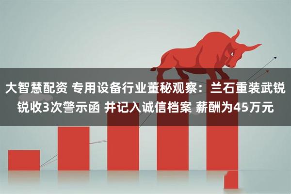 大智慧配资 专用设备行业董秘观察：兰石重装武锐锐收3次警示函 并记入诚信档案 薪酬为45万元