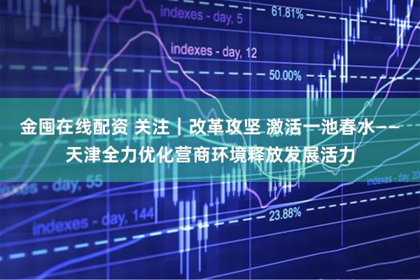 金囤在线配资 关注｜改革攻坚 激活一池春水——天津全力优化营商环境释放发展活力